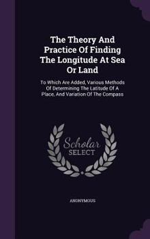 Hardcover The Theory And Practice Of Finding The Longitude At Sea Or Land: To Which Are Added, Various Methods Of Determining The Latitude Of A Place, And Varia Book