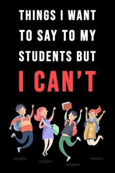 Things I Want To Say To My Students But I Can't: Blank Lined Journal - 6"x9" 120 Notebook Pages - Funny Sarcastic and Awesome Appreciation Gift for Teachers -  Joke Gag Gift