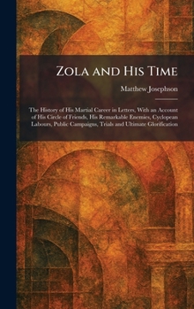 Zola and His Time: The History of His Martial Career in Letters, With an Account of His Circle of Friends, His Remarkable Enemies, Cyclopean Labours, ... Campaigns, Trials and Ultimate Glorification