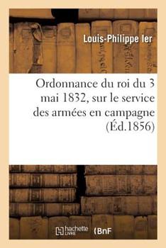 Ordonnance Du Roi Sur Le Service Des Armees En Campagne Du 3 Mai 1832, Annotee De Toutes Les Dispositions Qui L'ont Modifiee Jusqu'au 1.er Avril 1856...