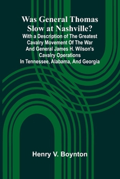 Was General Thomas Slow At Nashville? With A Description Of The Greatest Cavalry Movement Of The War And General James H. Wilson'S Cavalry Operations In Tennessee, Alabama, And Georgia
