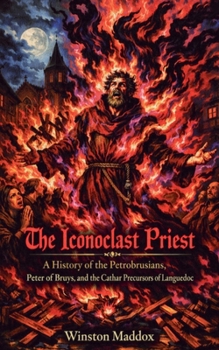 The Iconoclast Priest: A History of the Petrobrusians, Peter of Bruys, and the Cathar Precursors of Languedoc (The Strange and Forbidden Sects of Medieval Europe)