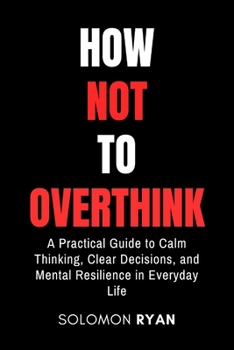 How Not To Overthink: A Practical Guide to Calm Thinking, Clear Decisions, and Mental Resilience in Everyday Life