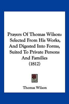 Paperback Prayers Of Thomas Wilson: Selected From His Works, And Digested Into Forms, Suited To Private Persons And Families (1812) Book