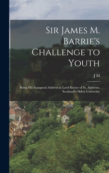 Sir James M. Barrie's Challenge to Youth: Being his Inaugural Address as Lord Rector of St. Andrews, Scotland's Oldest University