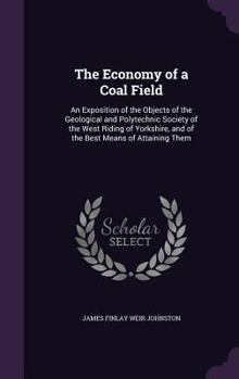 The Economy of a Coal Field: An Exposition of the Objects of the Geological and Polytechnic Society of the West Riding of Yorkshire, and of the Best Means of Attaining Them