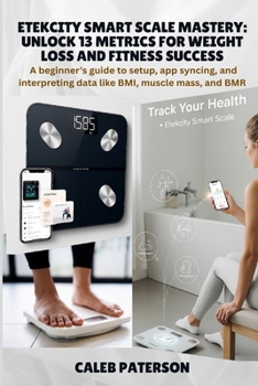 Etekcity Smart Scale Mastery: Unlock 13 Metrics for Weight Loss and Fitness Success: A beginner's guide to setup, app syncing, and interpreting data like BMI, muscle mass, and BMR