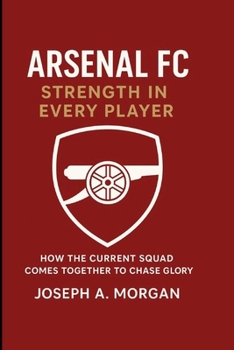 Arsenal FC: Strength In Every Player: How The Current Squad Comes Together To Chase Glory