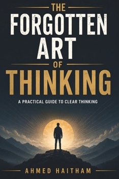 The Forgotten Art of Thinking: A Practical Guide to Clear Thinking, Better Decisions, and Independent Thought