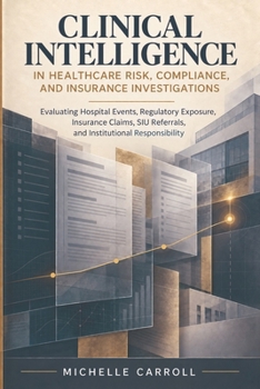 CLINICAL INTELLIGENCE IN HEALTHCARE RISK COMPLIANCE AND INSURANCE INVESTIGATIONS: A Daily Reference for Hospital Risk, Serious Incident Investigations, Compliance, Insurance Claims, and SIU Decisions