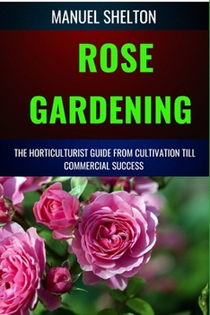 ROSE GARDENING HORTICULTURISTS GUIDE FROM CULTIVATION TILL COMMERCIAL SUCCESS: Master the Art of Rosarium, Expert Tips for Thriving Flower Bushes, Organic Care, and Stunning Blooms