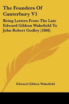 The Founders Of Canterbury V1: Being Letters From The Late Edward Gibbon Wakefield To John Robert Godley