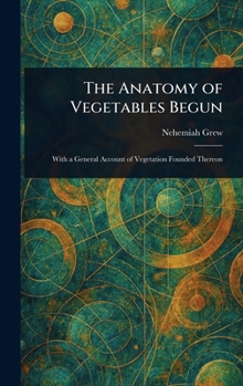 The Anatomy of Vegetables Begun: With a General Account of Vegetation Founded Thereon