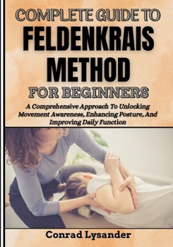 COMPLETE GUIDE TO FELDENKRAIS METHOD FOR BEGINNERS: A Comprehensive Approach To Unlocking Movement Awareness, Enhancing Posture, And Improving Daily Function