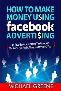 Paperback How to Make Money Using Facebook Advertising: How to Make Money Using Facebook Advertising: An Easy-Guide to Minimize the Work and Maximize Your Profi Book