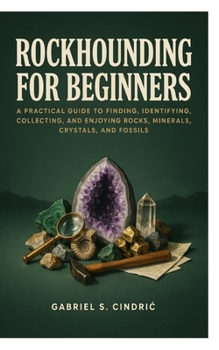Rockhounding for Beginners: A Practical Guide to Finding, Identifying, Collecting, and Enjoying Rocks, Minerals, Crystals, and Fossils