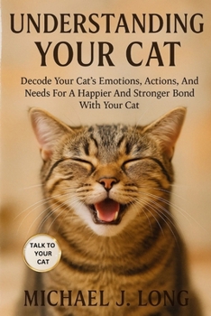 UNDERSTANDING YOUR CAT: Decode Your Cat’s Emotions, Actions, And Needs For A Happier And Stronger Bond With Your Cat.