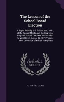 The Lesson of the School Board Election: A Paper Read by J.G. Talbot, Esq., M.P., at the Annual Meeting of the Church of England School Teachers' Association for West Kent, August 12, 1871 Volume Talb