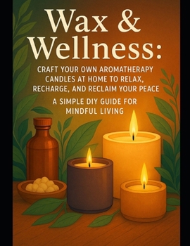 Wax & Wellness: Craft Your Own Aromatherapy Candles at Home to Relax, Recharge, and Reclaim Your Peace — A Simple DIY Guide for Mindful Living