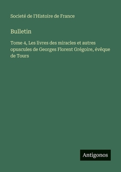 Bulletin: Tome 4, Les livres des miracles et autres opuscules de Georges Florent Grégoire, évêque de Tours