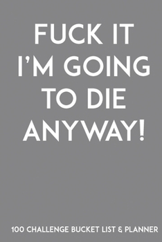 Fuck It I'm Going To Die Anyway! 100 Challenge Bucket List & Planner: Record Your 100 Buck List Ideas, Goals, Dreams & Deadlines in One Handy Journal Notebook