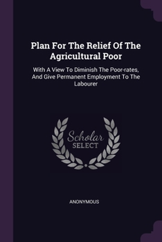 Plan For The Relief Of The Agricultural Poor: With A View To Diminish The Poor-rates, And Give Permanent Employment To The Labourer