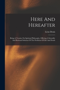 Paperback Here And Hereafter: Being A Treatise On Spiritual Philosophy, Offering A Scientific And Rational Solution Of The Problems Of Life And Deat Book