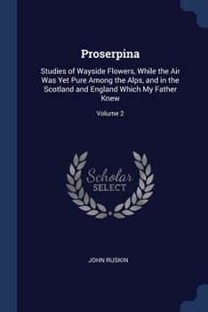 Proserpina: Studies of Wayside Flowers, While the Air Was Yet Pure Among the Alps, and in the Scotland and England Which My Father Knew; Volume 2