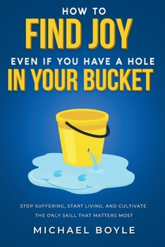 How to Find Joy Even If You Have a Hole in Your Bucket: Stop Suffering, Start Living, and Cultivate the Only Skill that Matters Most