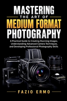 MASTERING THE ART OF MEDIUM FORMAT PHOTOGRAPHY: A Practical Guide to Creating Stunning Images, Understanding Advanced Camera Techniques, and Developing Professional Photography Skills