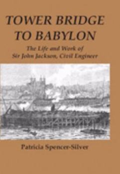 Tower Bridge to Babylon: The Life and Work of Sir John Jackson, Civil Engineer