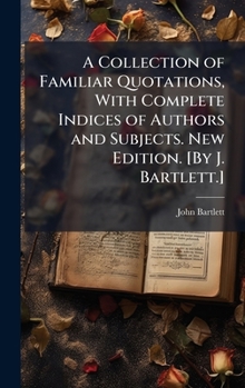 A Collection of Familiar Quotations, With Complete Indices of Authors and Subjects. New Edition. [By J. Bartlett.]