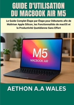 GUIDE D'UTILISATION DU MACBOOK AIR M5: Le Guide Complet Étape par Étape pour Débutants afin de Maîtriser Apple Silicon, les Fonctionnalités de macOS ... Quotidienne Sans Effort (French Edition)