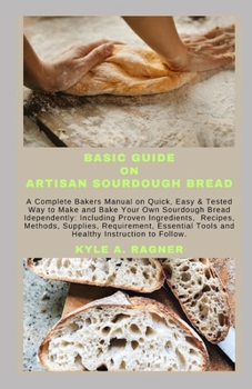 Basic Guide on Artisan Sourdough Bread: A Complete Bakers Manual on Quick, Easy & Tested Way to Make and Bake Your Own Sourdough Bread Idependently: I