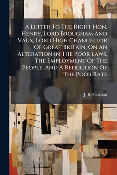 A Letter To The Right Hon. Henry, Lord Brougham And Vaux, Lord High Chancellor Of Great Britain, On An Alteration In The Poor Laws, The Employment Of The People, And A Reduction Of The Poor Rate