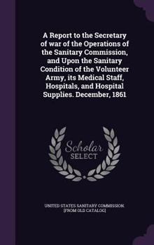 Hardcover A Report to the Secretary of war of the Operations of the Sanitary Commission, and Upon the Sanitary Condition of the Volunteer Army, its Medical Staf Book