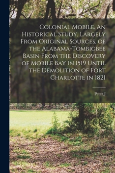 Colonial Mobile: An Historical Study Largely from Historical Sources, of the Alabama-Tombigbee Basin and the Old South West from the Discovery of th