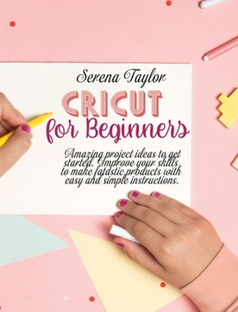 Cricut for Beginners: Amazing Project Ideas to Get Started. Improve Your Skills to Make Fantastic Products with Easy and Simple Instructions