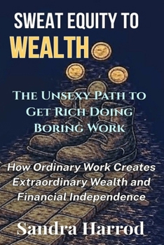 Sweat Equity to Wealth: The Unsexy Path to Get Rich Doing Boring Work: How Ordinary Work Creates Extraordinary Wealth and Financial Independence