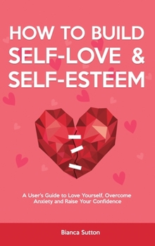 How to Build Self-Love & Self-Esteem: A User's Guide to Love Yourself, Overcome Anxiety and Raise Your Confidence