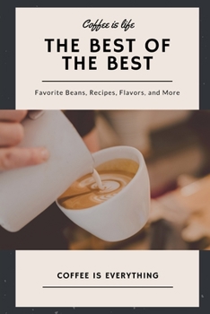 Coffee is Life, The Best of the Best, Favorite Beans, Recipes, Flavors, and More: Coffee is Everything
