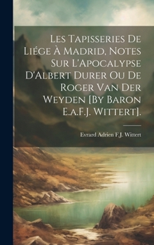 Les Tapisseries De Liége À Madrid, Notes Sur L'Apocalypse D'Albert Durer Ou De Roger Van Der Weyden [By Baron E.a.F.J. Wittert]. (French Edition)