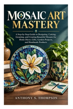 Mosaic Art Mastery: A Step-by-Step Guide to Designing, Cutting, Grouting, and Creating Beautiful Mosaics for Home Décor, Gifts, Garden Projects, and Handmade Products