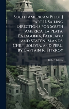 South American Pilot.] Part II. Sailing Directions for South America. La Plata, Patagonia, Falkland and Staten Islands, Chili, Bolivia, and Peru. By Captain R. FitzRoy