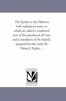 The Epistle to the Hebrews, with explanatory notes: to which are added a condensed view of the priesthood of Crist, and a translation of the Epistle, prepared for this work. By Henry J. Ripley ...