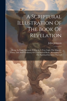 A Scriptural Illustration Of The Book Of Revelation: Being An Essay Towards Setting In A True Light The Majesty, Glory, Life And Excellency Of That ... According To The Spiritual Intention Thereof