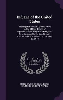 Indians of the United States: Hearings Before the Committee on Indian Affairs, House of Representatives, Sixty-Sixth Congress, First Session, on the Condition of Various Tribes of Indians. Act of June