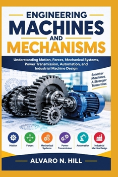 ENGINEERING MACHINES AND MECHANISMS: Understanding Motion, Forces, Mechanical Systems, Power Transmission, Automation, and Industrial Machine Design