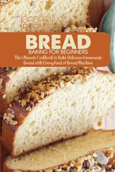 Bread Baking for Beginners: The Ultimate Cookbook to Bake Delicious Homemade Bread with Every Kind of Bread Machine