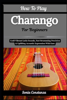 Paperback How To Play Charango For Beginners: Craft Vibrant Latin Sounds, Fast Strumming Precision & Uplifting Acoustic Expression With Ease Book